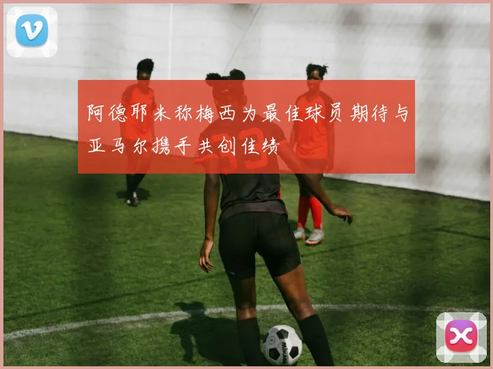 阿德耶米称梅西为最佳球员期待与亚马尔携手共创佳绩