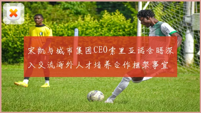 宋凯与城市集团CEO索里亚诺会晤深入交流海外人才培养合作框架事宜