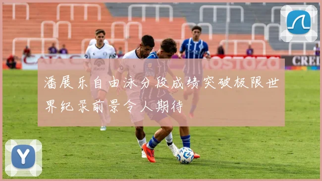潘展乐自由泳分段成绩突破极限世界纪录前景令人期待