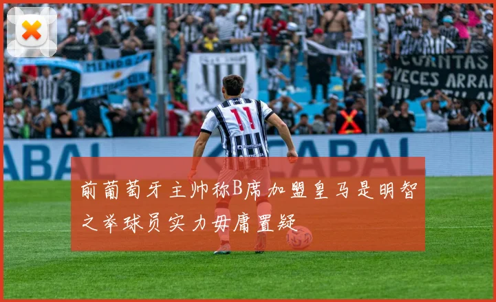 前葡萄牙主帅称B席加盟皇马是明智之举球员实力毋庸置疑