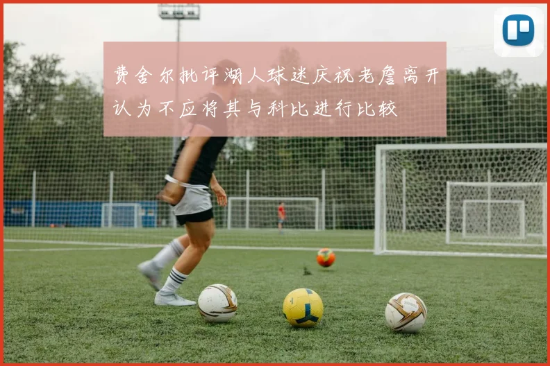 费舍尔批评湖人球迷庆祝老詹离开认为不应将其与科比进行比较