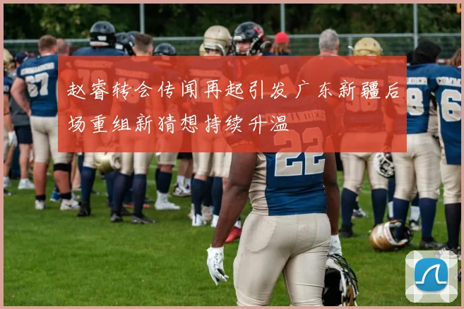 赵睿转会传闻再起引发广东新疆后场重组新猜想持续升温