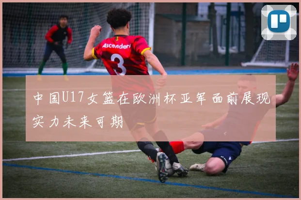 中国U17女篮在欧洲杯亚军面前展现实力未来可期