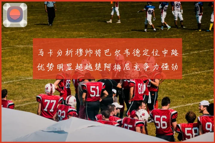 马卡分析穆帅将巴尔韦德定位中路优势明显超越楚阿梅尼竞争力强劲