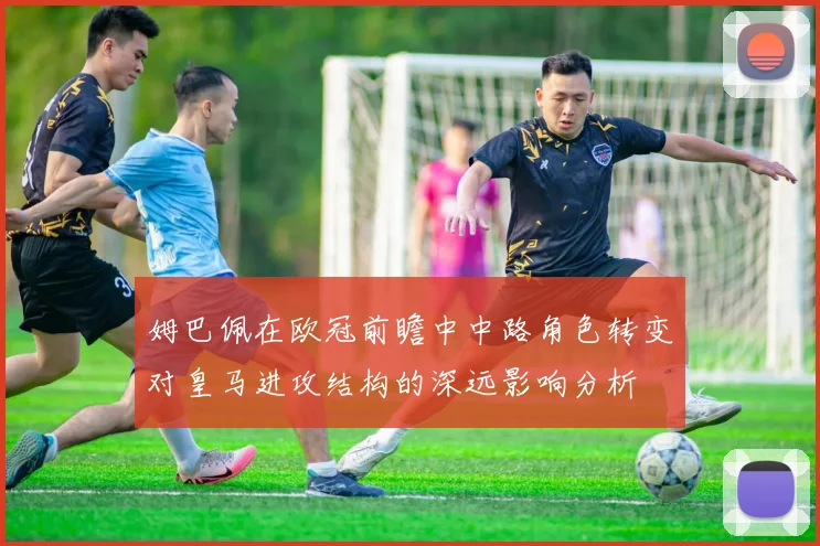 姆巴佩在欧冠前瞻中中路角色转变对皇马进攻结构的深远影响分析