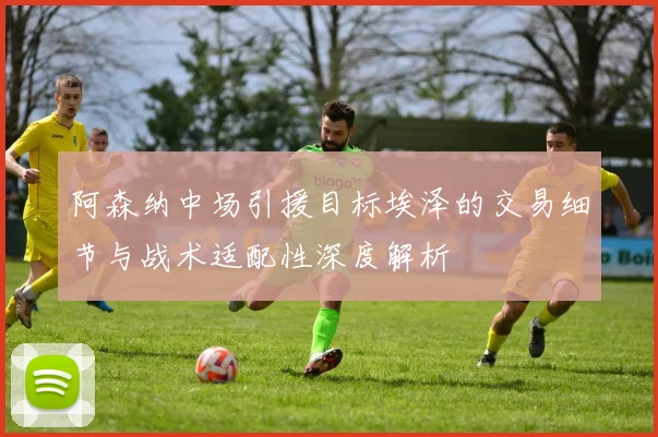 阿森纳中场引援目标埃泽的交易细节与战术适配性深度解析