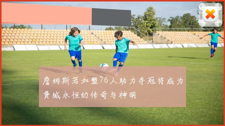 詹姆斯若加盟76人助力夺冠将成为费城永恒的传奇与神明