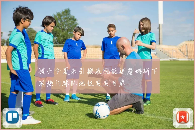 骑士今夏未引援表现低迷詹姆斯下家热门球队地位岌岌可危