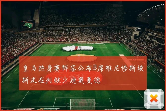 皇马热身赛阵容公布B席维尼修斯埃斯皮在列缺少迪奥曼德